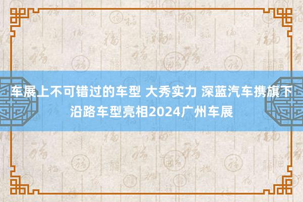 车展上不可错过的车型 大秀实力 深蓝汽车携旗下沿路车型亮相2024广州车展