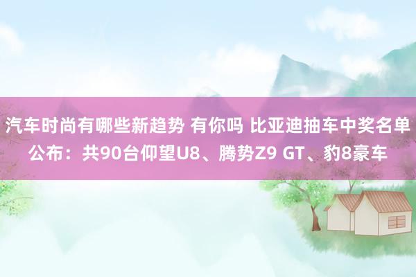 汽车时尚有哪些新趋势 有你吗 比亚迪抽车中奖名单公布：共90台仰望U8、腾势Z9 GT、豹8豪车