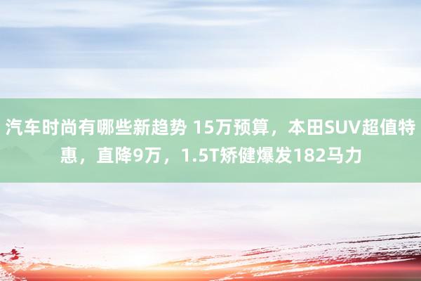 汽车时尚有哪些新趋势 15万预算，本田SUV超值特惠，直降9万，1.5T矫健爆发182马力