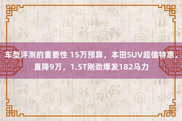 车型评测的重要性 15万预算，本田SUV超值特惠，直降9万，1.5T刚劲爆发182马力