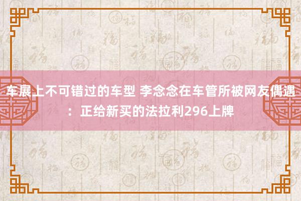 车展上不可错过的车型 李念念在车管所被网友偶遇：正给新买的法拉利296上牌