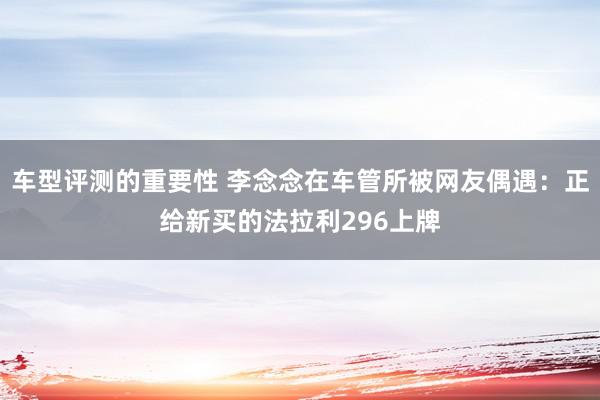 车型评测的重要性 李念念在车管所被网友偶遇：正给新买的法拉利296上牌