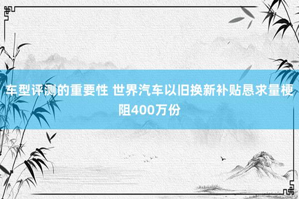 车型评测的重要性 世界汽车以旧换新补贴恳求量梗阻400万份