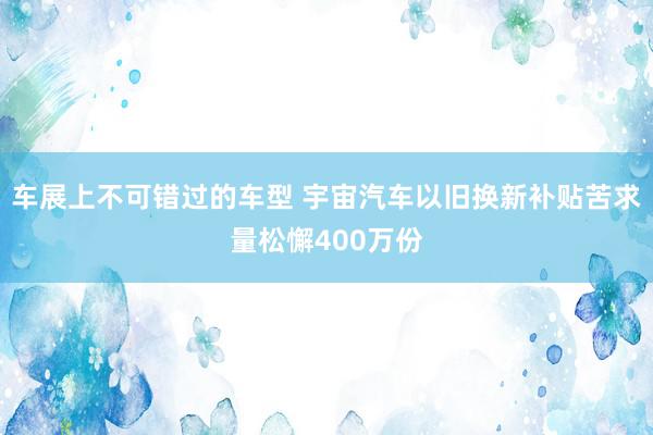 车展上不可错过的车型 宇宙汽车以旧换新补贴苦求量松懈400万份