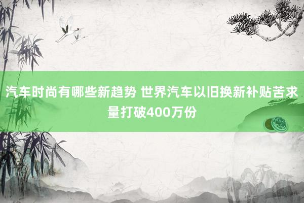 汽车时尚有哪些新趋势 世界汽车以旧换新补贴苦求量打破400万份