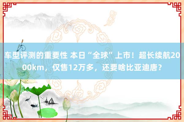 车型评测的重要性 本日“全球”上市！超长续航2000km，仅售12万多，还要啥比亚迪唐？