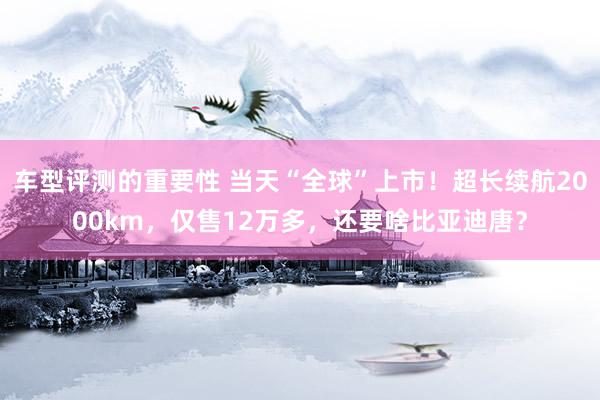 车型评测的重要性 当天“全球”上市！超长续航2000km，仅售12万多，还要啥比亚迪唐？