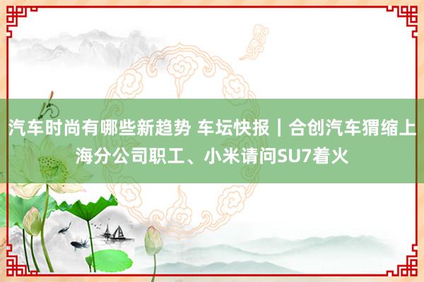 汽车时尚有哪些新趋势 车坛快报｜合创汽车猬缩上海分公司职工、小米请问SU7着火