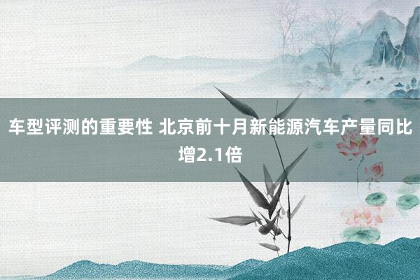 车型评测的重要性 北京前十月新能源汽车产量同比增2.1倍