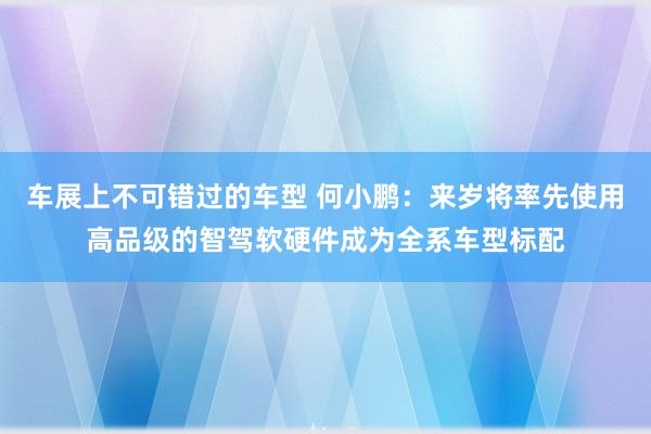 车展上不可错过的车型 何小鹏：来岁将率先使用高品级的智驾软硬件成为全系车型标配