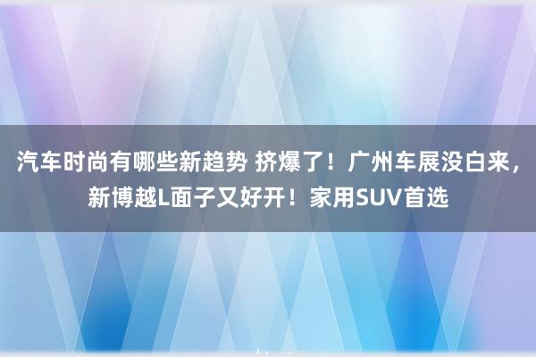 汽车时尚有哪些新趋势 挤爆了！广州车展没白来，新博越L面子又好开！家用SUV首选