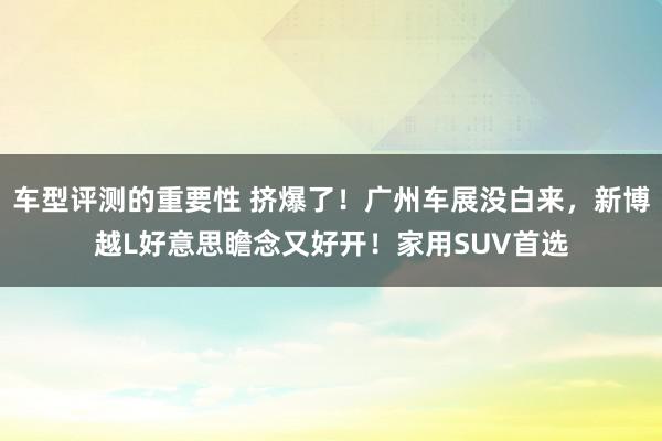 车型评测的重要性 挤爆了！广州车展没白来，新博越L好意思瞻念又好开！家用SUV首选