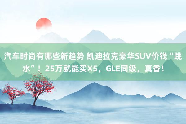 汽车时尚有哪些新趋势 凯迪拉克豪华SUV价钱“跳水”！25万就能买X5，GLE同级，真香！