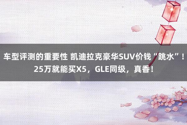 车型评测的重要性 凯迪拉克豪华SUV价钱“跳水”！25万就能买X5，GLE同级，真香！