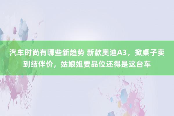 汽车时尚有哪些新趋势 新款奥迪A3，掀桌子卖到结伴价，姑娘姐要品位还得是这台车