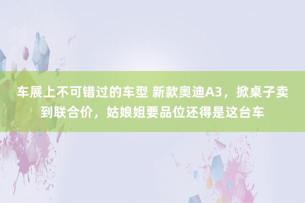 车展上不可错过的车型 新款奥迪A3，掀桌子卖到联合价，姑娘姐要品位还得是这台车