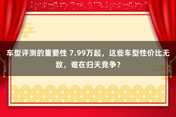 车型评测的重要性 7.99万起，这些车型性价比无敌，谁在归天竞争？