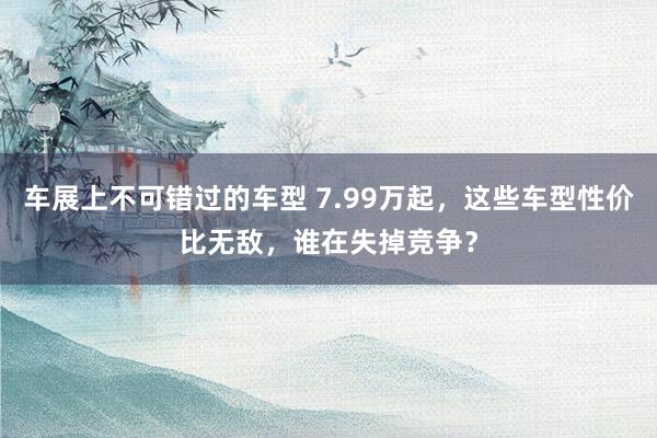 车展上不可错过的车型 7.99万起，这些车型性价比无敌，谁在失掉竞争？