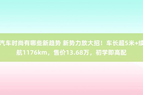 汽车时尚有哪些新趋势 新势力放大招！车长超5米+续航1176km，售价13.68万，初学即高配