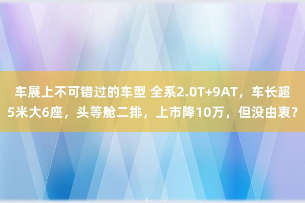 车展上不可错过的车型 全系2.0T+9AT，车长超5米大6座，头等舱二排，上市降10万，但没由衷？