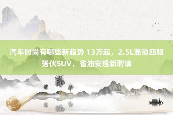 汽车时尚有哪些新趋势 13万起，2.5L混动四驱搭伙SUV，省油安逸新聘请