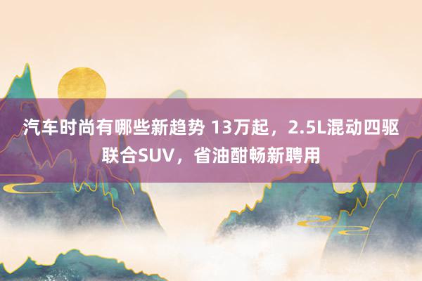 汽车时尚有哪些新趋势 13万起，2.5L混动四驱联合SUV，省油酣畅新聘用