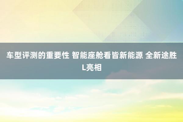 车型评测的重要性 智能座舱看皆新能源 全新途胜L亮相