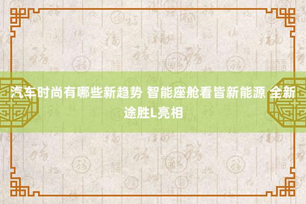 汽车时尚有哪些新趋势 智能座舱看皆新能源 全新途胜L亮相