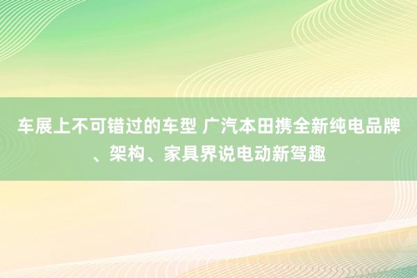 车展上不可错过的车型 广汽本田携全新纯电品牌、架构、家具界说电动新驾趣