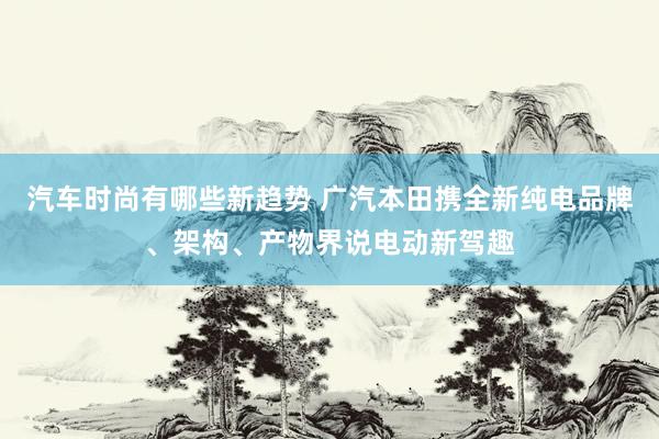 汽车时尚有哪些新趋势 广汽本田携全新纯电品牌、架构、产物界说电动新驾趣