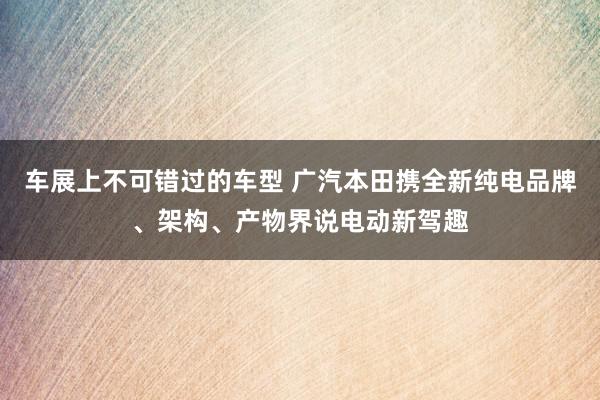 车展上不可错过的车型 广汽本田携全新纯电品牌、架构、产物界说电动新驾趣