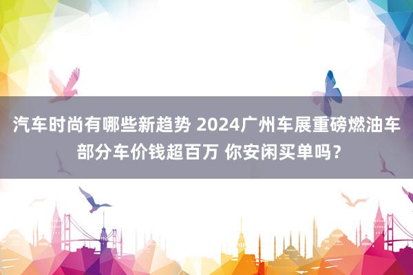 汽车时尚有哪些新趋势 2024广州车展重磅燃油车 部分车价钱超百万 你安闲买单吗？