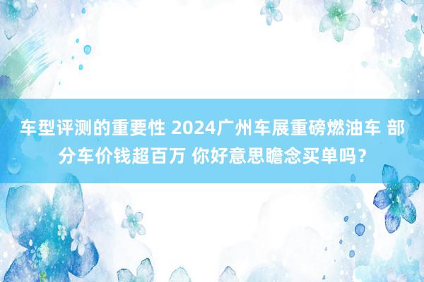 车型评测的重要性 2024广州车展重磅燃油车 部分车价钱超百万 你好意思瞻念买单吗？