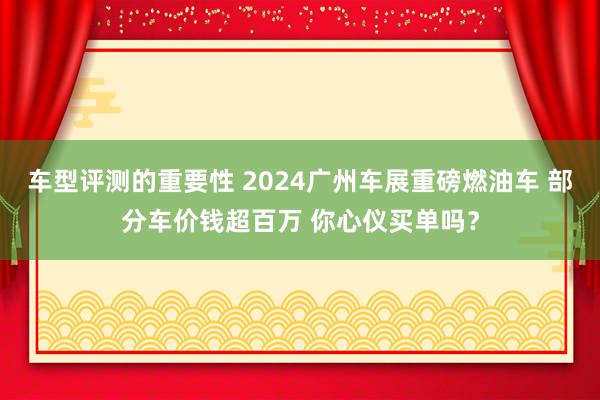 车型评测的重要性 2024广州车展重磅燃油车 部分车价钱超百万 你心仪买单吗？