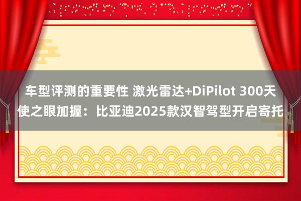 车型评测的重要性 激光雷达+DiPilot 300天使之眼加握：比亚迪2025款汉智驾型开启寄托