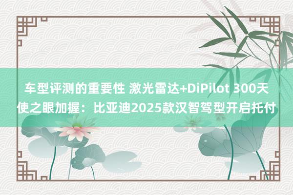 车型评测的重要性 激光雷达+DiPilot 300天使之眼加握：比亚迪2025款汉智驾型开启托付