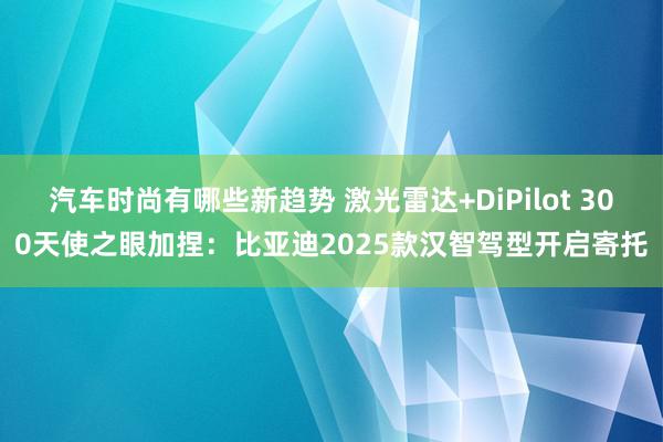 汽车时尚有哪些新趋势 激光雷达+DiPilot 300天使之眼加捏：比亚迪2025款汉智驾型开启寄托