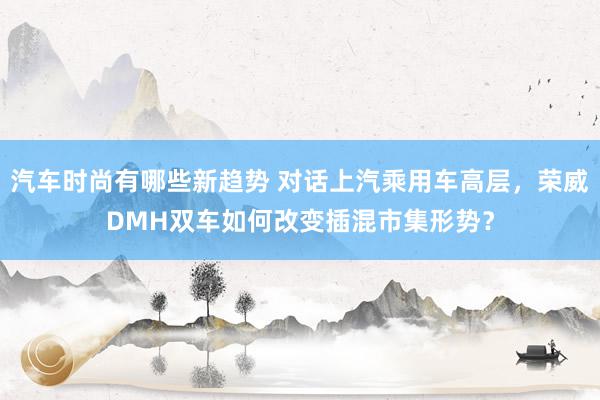 汽车时尚有哪些新趋势 对话上汽乘用车高层，荣威DMH双车如何改变插混市集形势？