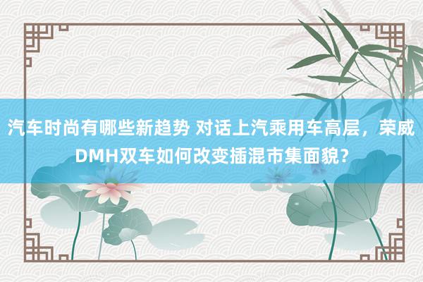 汽车时尚有哪些新趋势 对话上汽乘用车高层，荣威DMH双车如何改变插混市集面貌？