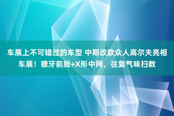 车展上不可错过的车型 中期改款众人高尔夫亮相车展！獠牙前脸+X形中网，往复气味扫数