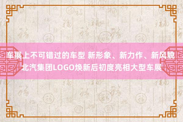 车展上不可错过的车型 新形象、新力作、新风貌 北汽集团LOGO焕新后初度亮相大型车展