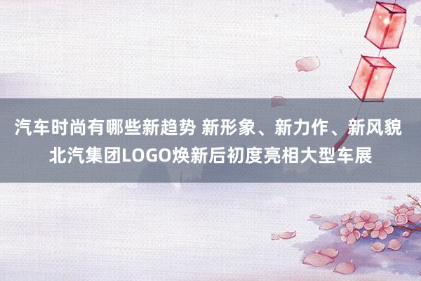 汽车时尚有哪些新趋势 新形象、新力作、新风貌 北汽集团LOGO焕新后初度亮相大型车展