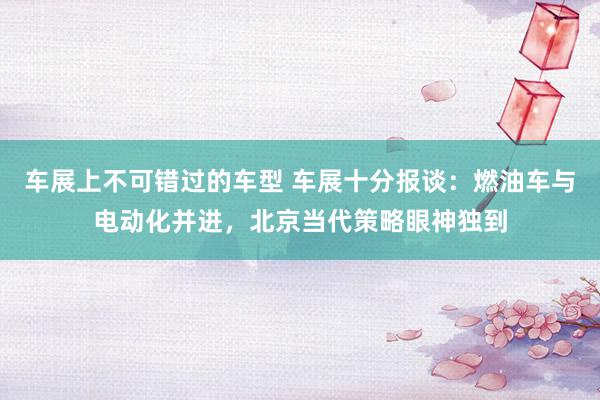 车展上不可错过的车型 车展十分报谈：燃油车与电动化并进，北京当代策略眼神独到