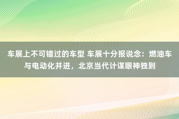 车展上不可错过的车型 车展十分报说念：燃油车与电动化并进，北京当代计谋眼神独到