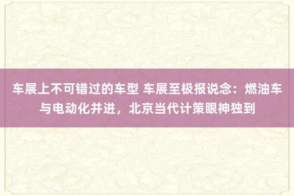 车展上不可错过的车型 车展至极报说念：燃油车与电动化并进，北京当代计策眼神独到