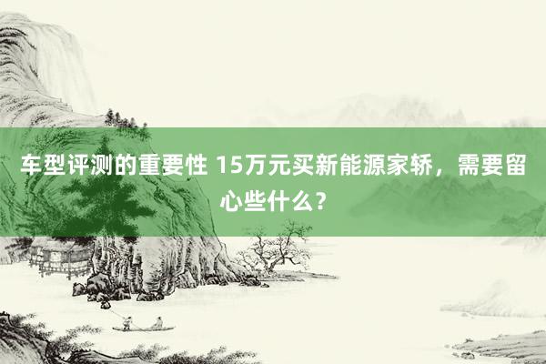 车型评测的重要性 15万元买新能源家轿，需要留心些什么？