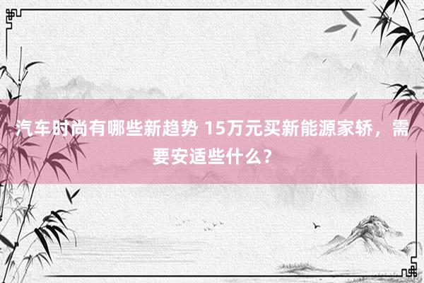 汽车时尚有哪些新趋势 15万元买新能源家轿，需要安适些什么？