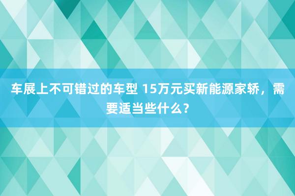 车展上不可错过的车型 15万元买新能源家轿，需要适当些什么？