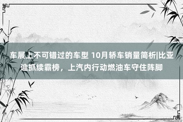 车展上不可错过的车型 10月轿车销量简析|比亚迪抓续霸榜，上汽内行动燃油车守住阵脚