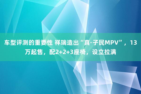 车型评测的重要性 祥瑞造出“真·子民MPV”，13万起售，配2+2+3座椅，设立拉满